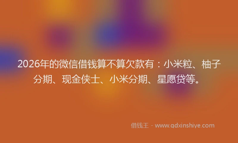 2026年的微信借钱算不算欠款有：小米粒、柚子分期、现金侠士、小米分期、星愿贷等。