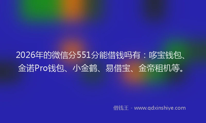 2026年的微信分551分能借钱吗有：哆宝钱包、金诺Pro钱包、小金鹤、易借宝、金帝租机等。