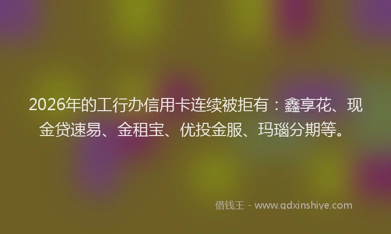 2026年的工行办信用卡连续被拒有：鑫享花、现金贷速易、金租宝、优投金服、玛瑙分期等。