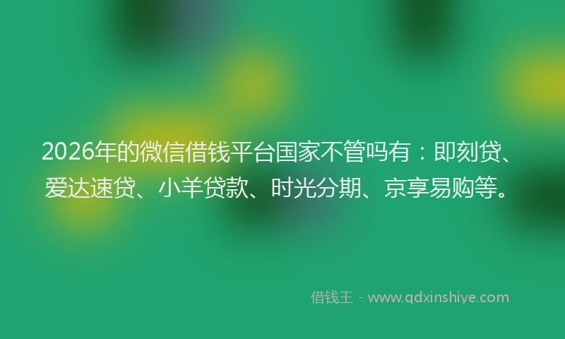 2026年的微信借钱平台国家不管吗有：即刻贷、爱达速贷、小羊贷款、时光分期、京享易购等。