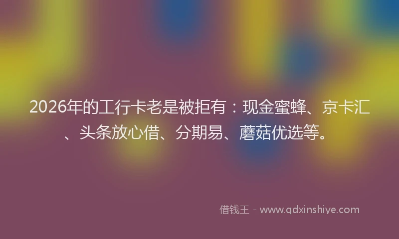 2026年的工行卡老是被拒有：现金蜜蜂、京卡汇、头条放心借、分期易、蘑菇优选等。