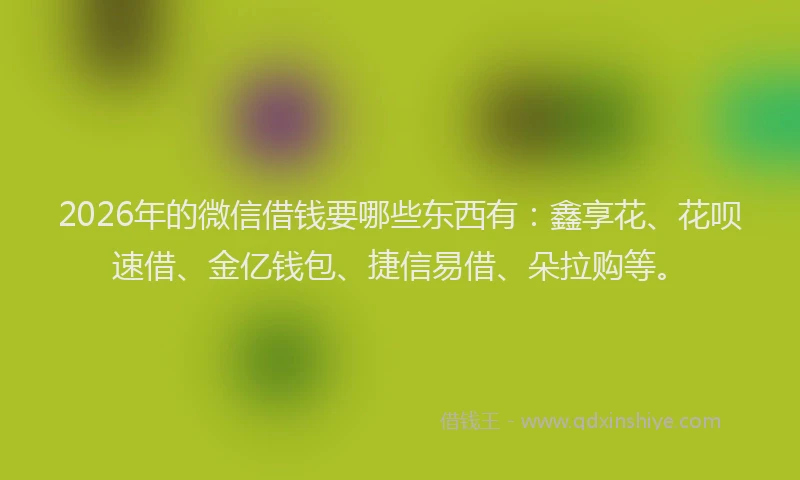 2026年的微信借钱要哪些东西有：鑫享花、花呗速借、金亿钱包、捷信易借、朵拉购等。