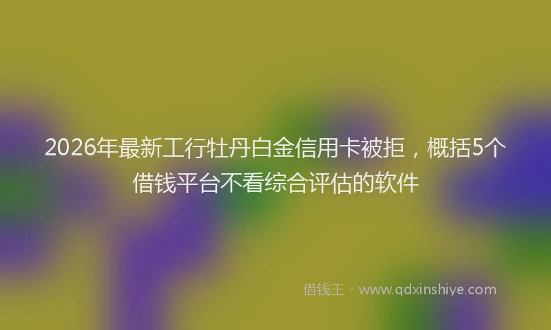 2026年最新工行牡丹白金信用卡被拒，概括5个借钱平台不看综合评估的软件