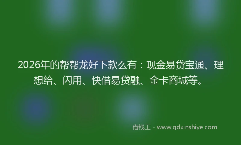 2026年的帮帮龙好下款么有：现金易贷宝通、理想给、闪用、快借易贷融、金卡商城等。
