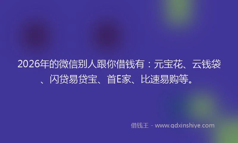 2026年的微信别人跟你借钱有：元宝花、云钱袋、闪贷易贷宝、首E家、比速易购等。
