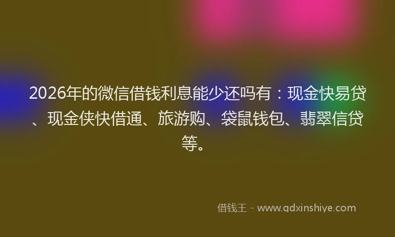 2026年的微信借钱利息能少还吗有：现金快易贷、现金侠快借通、旅游购、袋鼠钱包、翡翠信贷等。