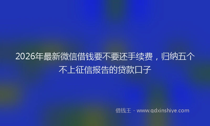 2026年最新微信借钱要不要还手续费，归纳五个不上征信报告的贷款口子