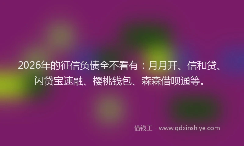2026年的征信负债全不看有：月月开、信和贷、闪贷宝速融、樱桃钱包、森森借呗通等。