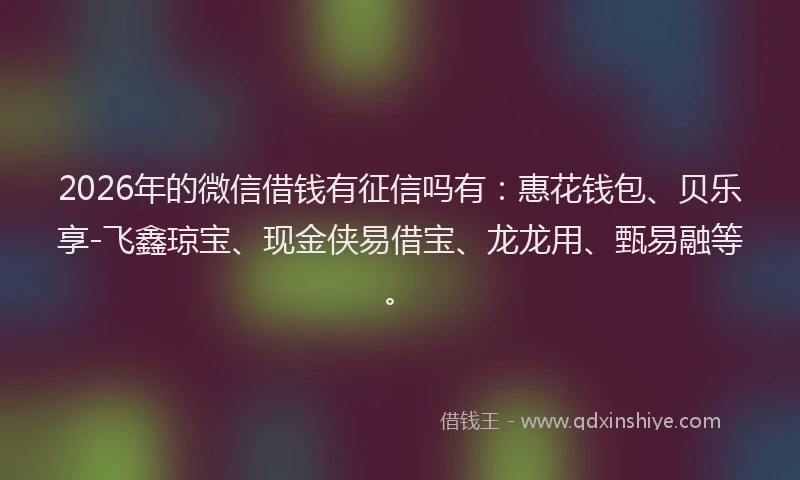 2026年的微信借钱有征信吗有：惠花钱包、贝乐享-飞鑫琼宝、现金侠易借宝、龙龙用、甄易融等。