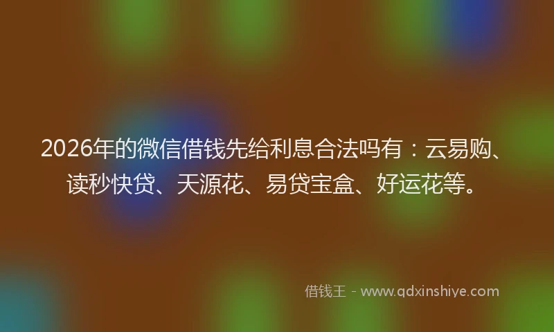 2026年的微信借钱先给利息合法吗有：云易购、读秒快贷、天源花、易贷宝盒、好运花等。