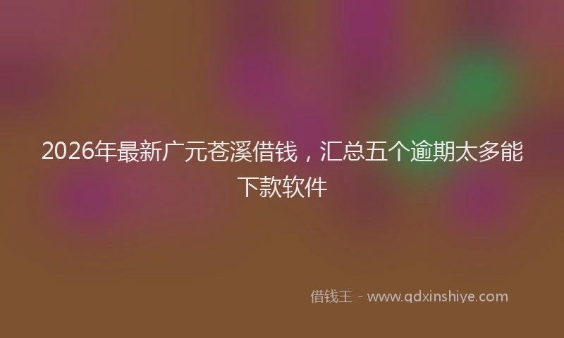 2026年最新广元苍溪借钱，汇总五个逾期太多能下款软件