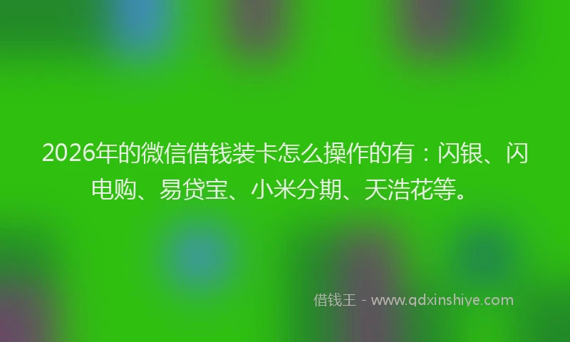 2026年的微信借钱装卡怎么操作的有：闪银、闪电购、易贷宝、小米分期、天浩花等。