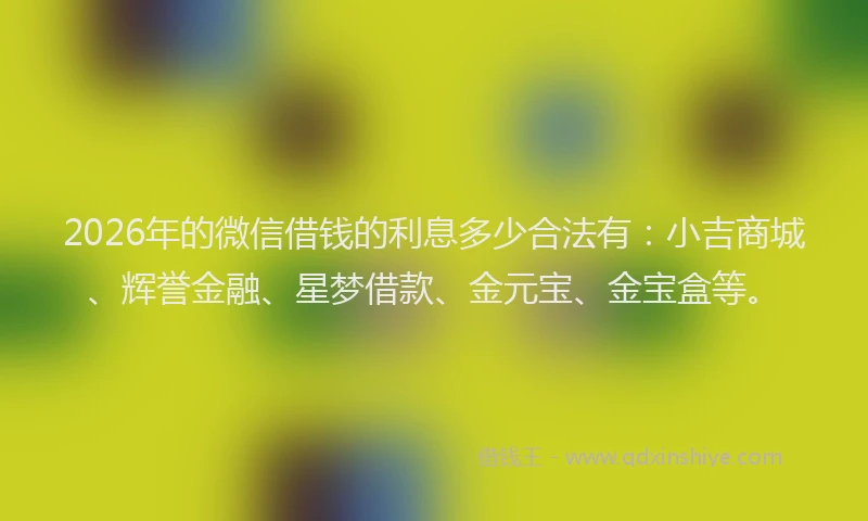 2026年的微信借钱的利息多少合法有：小吉商城、辉誉金融、星梦借款、金元宝、金宝盒等。
