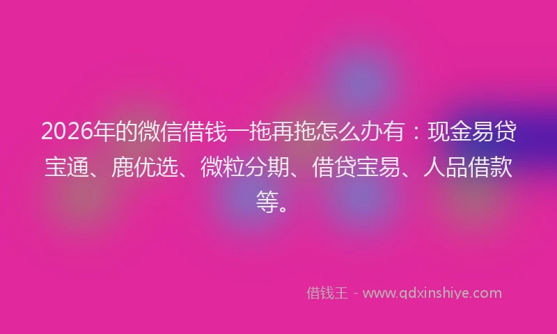 2026年的微信借钱一拖再拖怎么办有：现金易贷宝通、鹿优选、微粒分期、借贷宝易、人品借款等。
