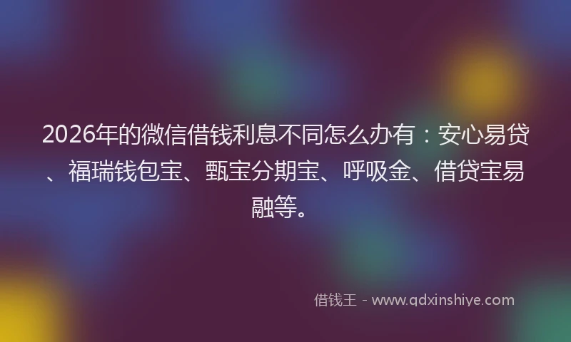 2026年的微信借钱利息不同怎么办有：安心易贷、福瑞钱包宝、甄宝分期宝、呼吸金、借贷宝易融等。