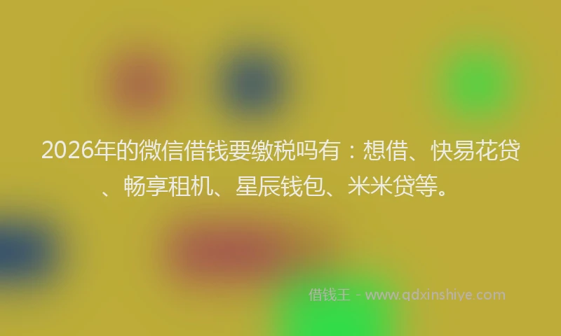 2026年的微信借钱要缴税吗有：想借、快易花贷、畅享租机、星辰钱包、米米贷等。