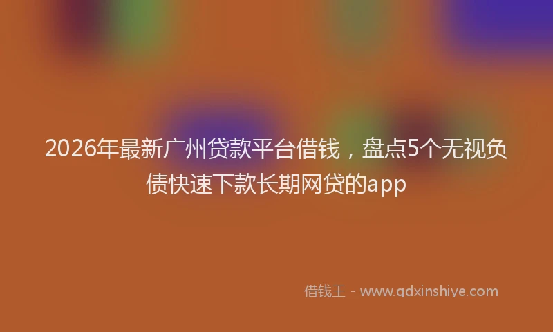 2026年最新广州贷款平台借钱，盘点5个无视负债快速下款长期网贷的app