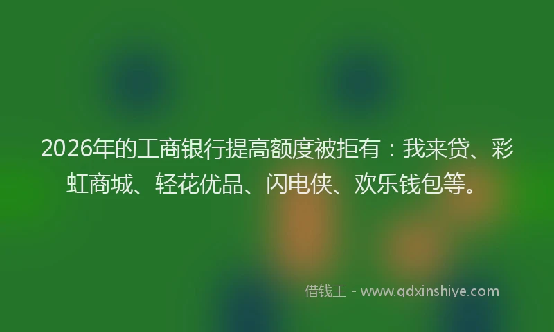 2026年的工商银行提高额度被拒有：我来贷、彩虹商城、轻花优品、闪电侠、欢乐钱包等。
