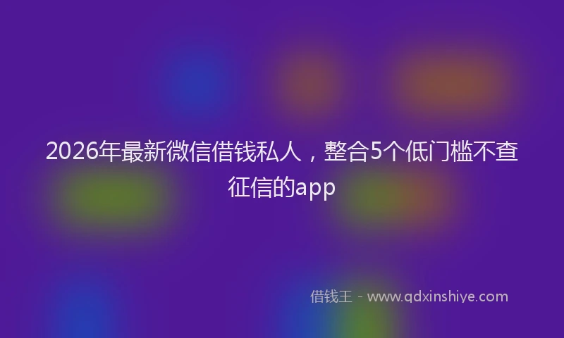 2026年最新微信借钱私人，整合5个低门槛不查征信的app