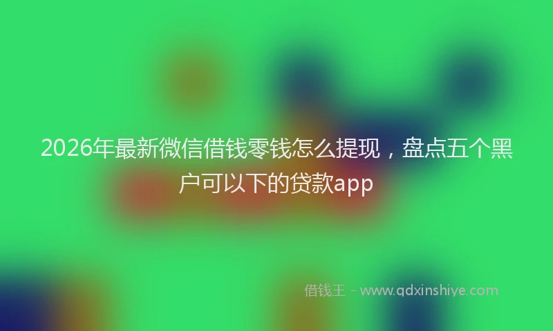 2026年最新微信借钱零钱怎么提现，盘点五个黑户可以下的贷款app