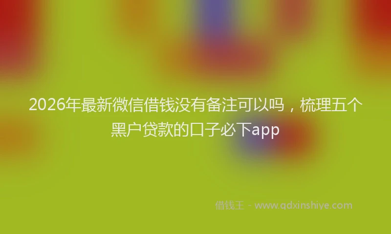 2026年最新微信借钱没有备注可以吗，梳理五个黑户贷款的口子必下app