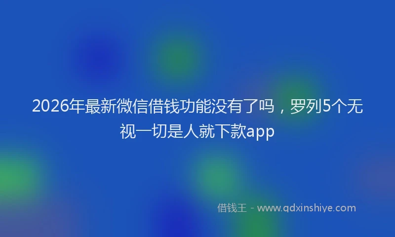 2026年最新微信借钱功能没有了吗，罗列5个无视一切是人就下款app