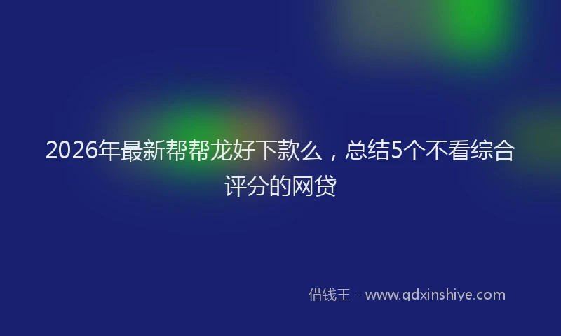 2026年最新帮帮龙好下款么，总结5个不看综合评分的网贷