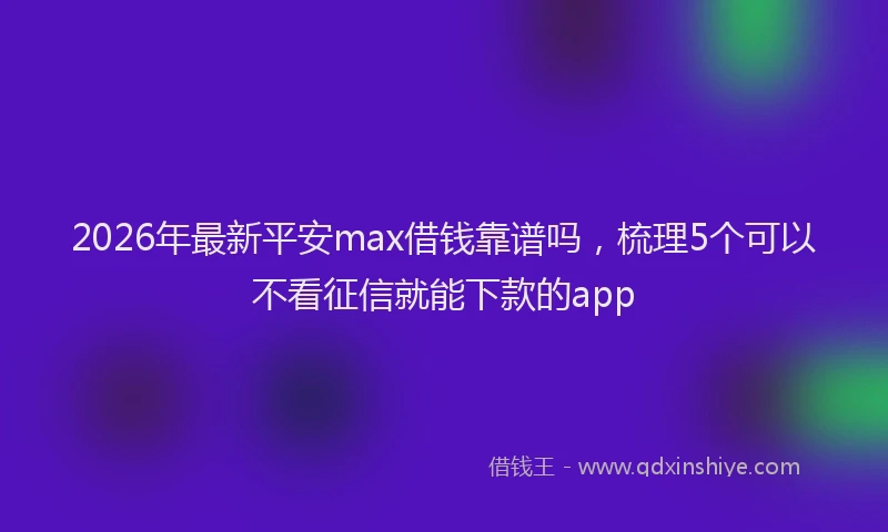 2026年最新平安max借钱靠谱吗，梳理5个可以不看征信就能下款的app