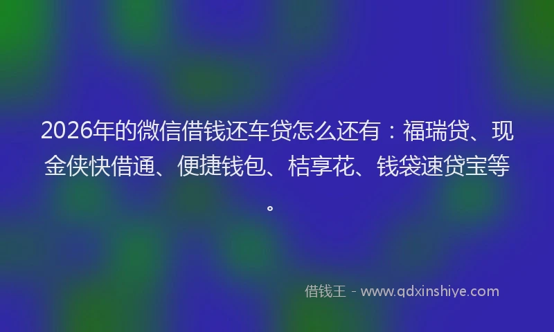 2026年的微信借钱还车贷怎么还有：福瑞贷、现金侠快借通、便捷钱包、桔享花、钱袋速贷宝等。