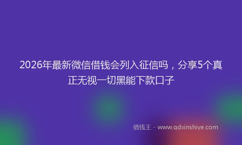 2026年最新微信借钱会列入征信吗，分享5个真正无视一切黑能下款口子