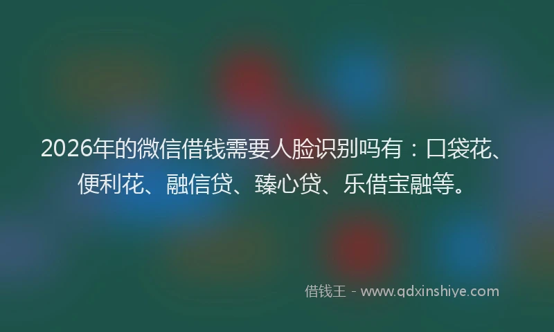 2026年的微信借钱需要人脸识别吗有：口袋花、便利花、融信贷、臻心贷、乐借宝融等。