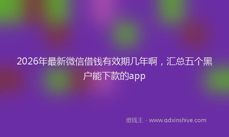 2026年最新微信借钱有效期几年啊，汇总五个黑户能下款的app
