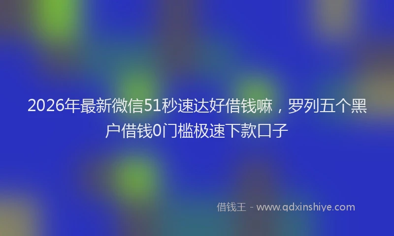 2026年最新微信51秒速达好借钱嘛，罗列五个黑户借钱0门槛极速下款口子