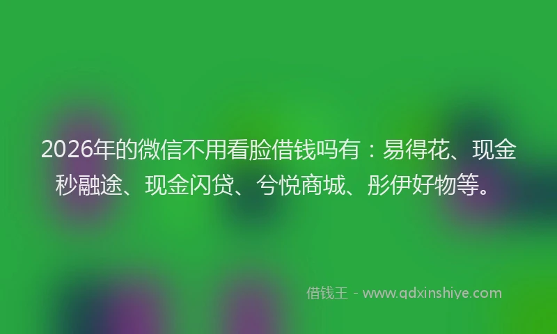 2026年的微信不用看脸借钱吗有：易得花、现金秒融途、现金闪贷、兮悦商城、彤伊好物等。