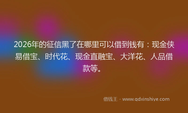 2026年的征信黑了在哪里可以借到钱有：现金侠易借宝、时代花、现金直融宝、大洋花、人品借款等。