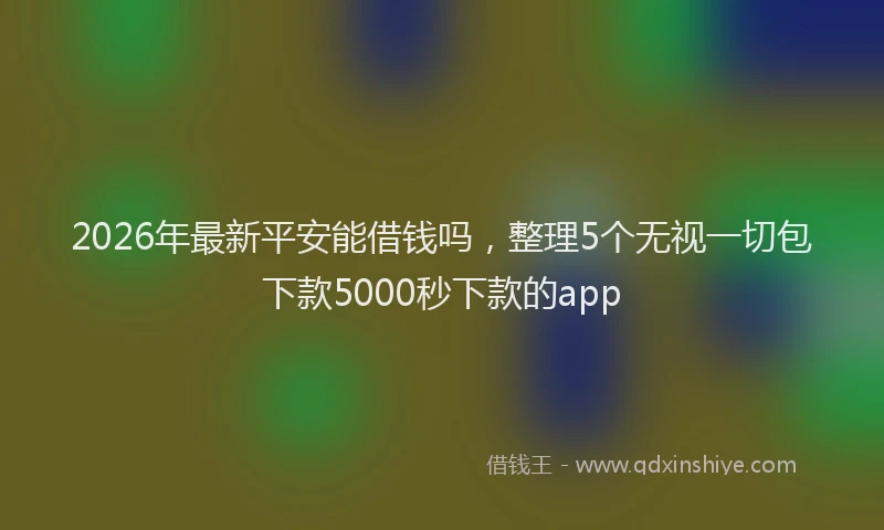 2026年最新平安能借钱吗，整理5个无视一切包下款5000秒下款的app