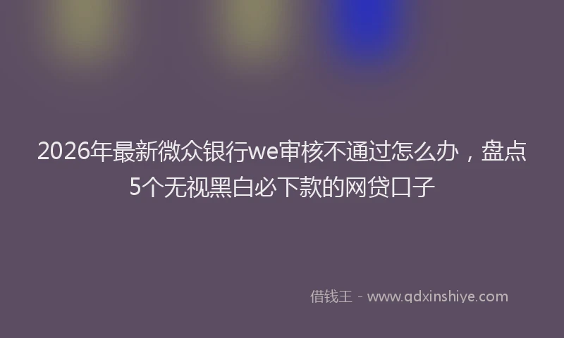 2026年最新微众银行we审核不通过怎么办，盘点5个无视黑白必下款的网贷口子
