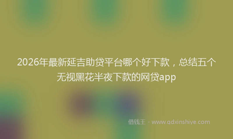 2026年最新延吉助贷平台哪个好下款，总结五个无视黑花半夜下款的网贷app