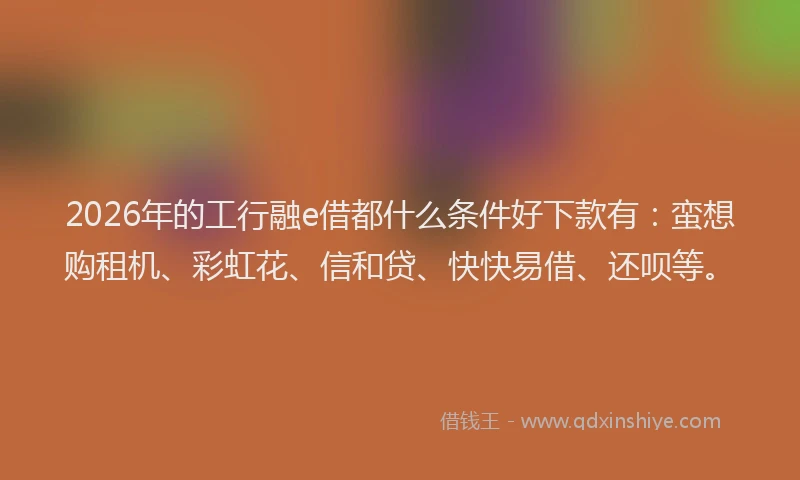 2026年的工行融e借都什么条件好下款有：蛮想购租机、彩虹花、信和贷、快快易借、还呗等。