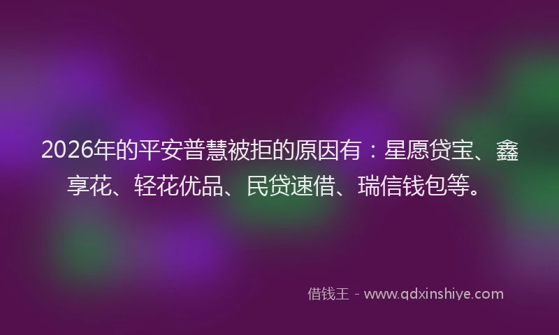 2026年的平安普慧被拒的原因有：星愿贷宝、鑫享花、轻花优品、民贷速借、瑞信钱包等。