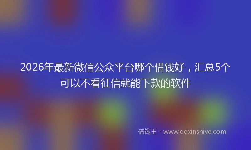 2026年最新微信公众平台哪个借钱好，汇总5个可以不看征信就能下款的软件