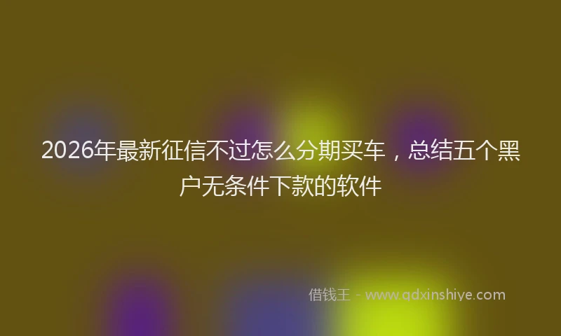 2026年最新征信不过怎么分期买车，总结五个黑户无条件下款的软件