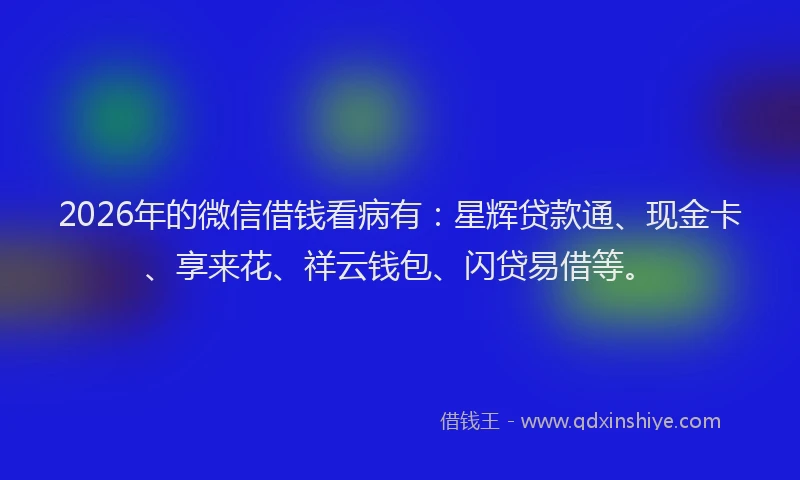 2026年的微信借钱看病有：星辉贷款通、现金卡、享来花、祥云钱包、闪贷易借等。