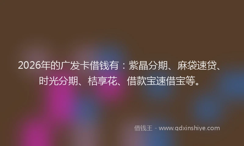 2026年的广发卡借钱有：紫晶分期、麻袋速贷、时光分期、桔享花、借款宝速借宝等。