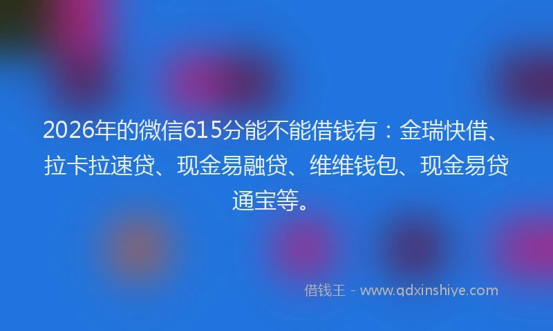2026年的微信615分能不能借钱有：金瑞快借、拉卡拉速贷、现金易融贷、维维钱包、现金易贷通宝等。