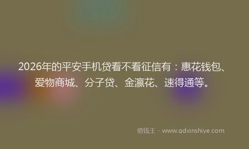 2026年的平安手机贷看不看征信有：惠花钱包、爱物商城、分子贷、金瀛花、速得通等。