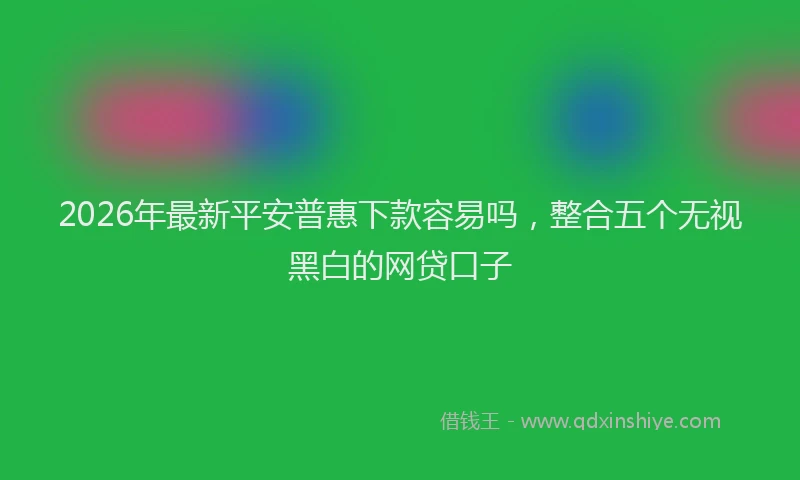 2026年最新平安普惠下款容易吗，整合五个无视黑白的网贷口子