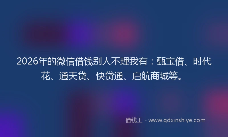 2026年的微信借钱别人不理我有：甄宝借、时代花、通天贷、快贷通、启航商城等。