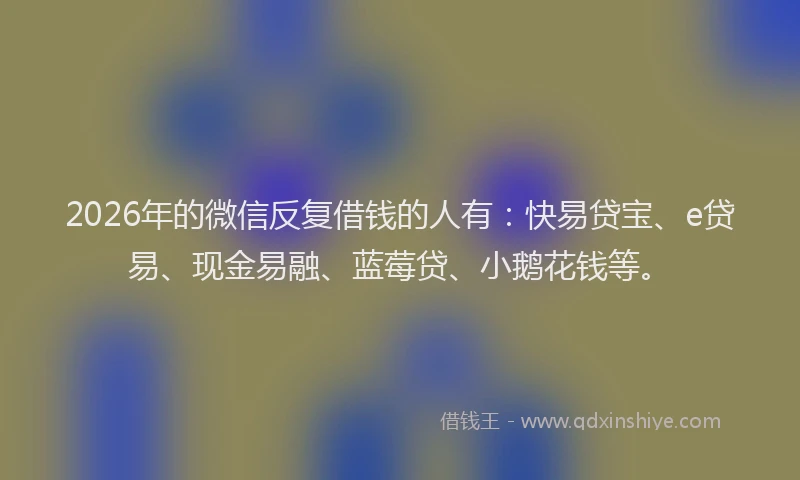 2026年的微信反复借钱的人有：快易贷宝、e贷易、现金易融、蓝莓贷、小鹅花钱等。