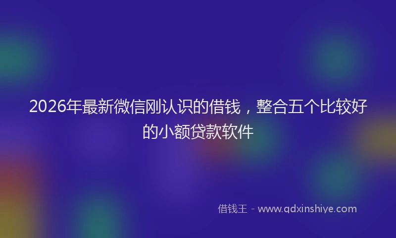2026年最新微信刚认识的借钱，整合五个比较好的小额贷款软件